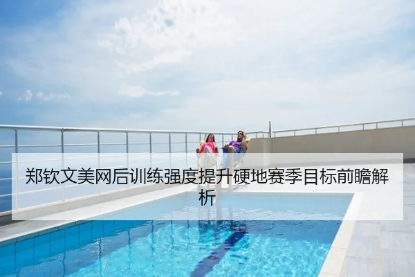 郑钦文美网后训练强度提升硬地赛季目标前瞻解析