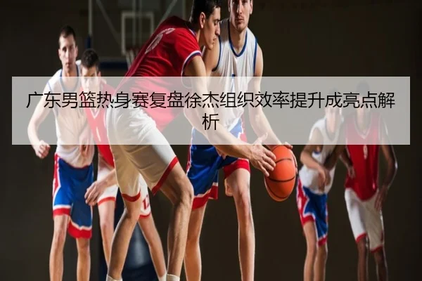 广东男篮热身赛复盘徐杰组织效率提升成亮点解析