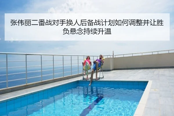 张伟丽二番战对手换人后备战计划如何调整并让胜负悬念持续升温