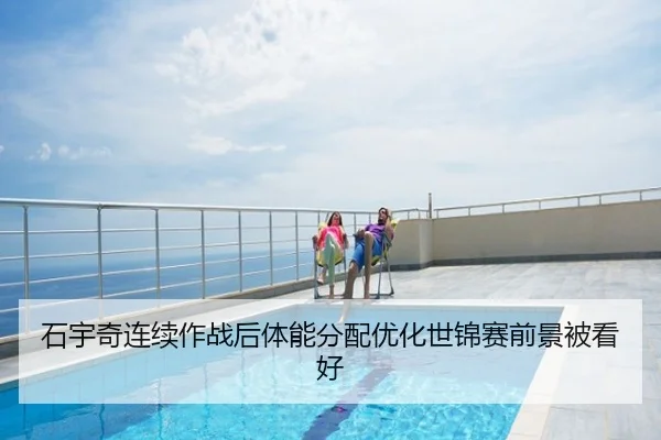石宇奇连续作战后体能分配优化世锦赛前景被看好